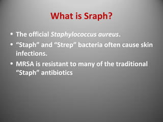 What is Sraph? 
• The official Staphylococcus aureus. 
• “Staph” and “Strep” bacteria often cause skin 
infections. 
• MRSA is resistant to many of the traditional 
“Staph” antibiotics 
 