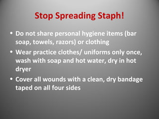 Stop Spreading Staph! 
• Do not share personal hygiene items (bar 
soap, towels, razors) or clothing 
• Wear practice clothes/ uniforms only once, 
wash with soap and hot water, dry in hot 
dryer 
• Cover all wounds with a clean, dry bandage 
taped on all four sides 
 
