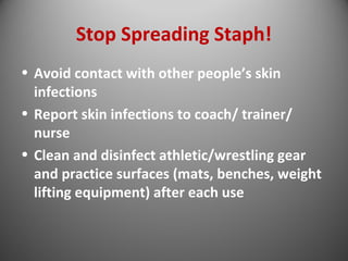 Stop Spreading Staph! 
• Avoid contact with other people’s skin 
infections 
• Report skin infections to coach/ trainer/ 
nurse 
• Clean and disinfect athletic/wrestling gear 
and practice surfaces (mats, benches, weight 
lifting equipment) after each use 
 