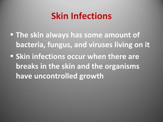 Skin Infections 
• The skin always has some amount of 
bacteria, fungus, and viruses living on it 
• Skin infections occur when there are 
breaks in the skin and the organisms 
have uncontrolled growth 
 