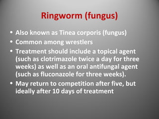 Ringworm (fungus) 
• Also known as Tinea corporis (fungus) 
• Common among wrestlers 
• Treatment should include a topical agent 
(such as clotrimazole twice a day for three 
weeks) as well as an oral antifungal agent 
(such as fluconazole for three weeks). 
• May return to competition after five, but 
ideally after 10 days of treatment 
 