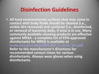 Disinfection Guidelines 
• All hard environmental surfaces that may come in 
contact with body fluids should be cleaned (i.e., 
visible dirt removed) and sanitized (i.e., disinfected, 
or removal of bacteria) daily, if area is in use. Many 
commonly available cleaning products are effective 
against MRSA - a complete list of EPA-approved 
disinfectants for MRSA is available at 
www.epa.gov/oppad001/list_h_mrsa_vre.pdf. 
Refer to the manufacturer's directions for 
recommended contact times for various 
disinfectants. Always wear gloves when using 
disinfectants. 
 