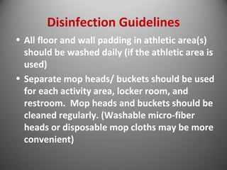 Disinfection Guidelines 
• All floor and wall padding in athletic area(s) 
should be washed daily (if the athletic area is 
used) 
• Separate mop heads/ buckets should be used 
for each activity area, locker room, and 
restroom. Mop heads and buckets should be 
cleaned regularly. (Washable micro-fiber 
heads or disposable mop cloths may be more 
convenient) 
 