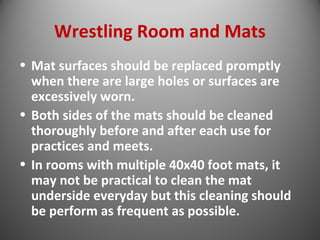 Wrestling Room and Mats 
• Mat surfaces should be replaced promptly 
when there are large holes or surfaces are 
excessively worn. 
• Both sides of the mats should be cleaned 
thoroughly before and after each use for 
practices and meets. 
• In rooms with multiple 40x40 foot mats, it 
may not be practical to clean the mat 
underside everyday but this cleaning should 
be perform as frequent as possible. 
 