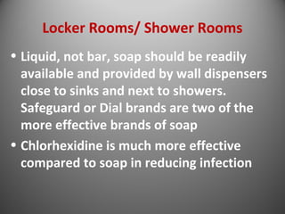 Locker Rooms/ Shower Rooms 
• Liquid, not bar, soap should be readily 
available and provided by wall dispensers 
close to sinks and next to showers. 
Safeguard or Dial brands are two of the 
more effective brands of soap 
• Chlorhexidine is much more effective 
compared to soap in reducing infection 
 