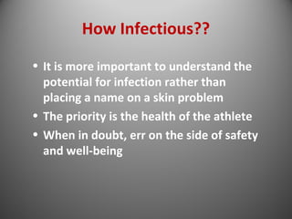 How Infectious?? 
• It is more important to understand the 
potential for infection rather than 
placing a name on a skin problem 
• The priority is the health of the athlete 
• When in doubt, err on the side of safety 
and well-being 
 