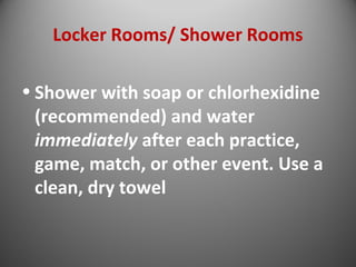 Locker Rooms/ Shower Rooms 
• Shower with soap or chlorhexidine 
(recommended) and water 
immediately after each practice, 
game, match, or other event. Use a 
clean, dry towel 
 