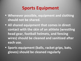 Sports Equipment 
• Whenever possible, equipment and clothing 
should not be shared. 
• All shared equipment that comes in direct 
contact with the skin of an athlete (wrestling 
head gear, football helmets, and fencing 
wires) should be cleaned and sanitized after 
each use. 
• Sports equipment (balls, racket grips, bats, 
gloves) should be cleaned regularly 
 