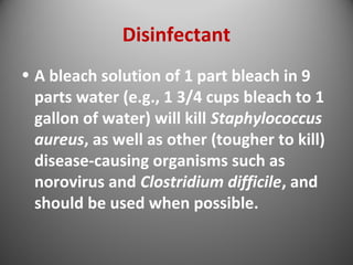 Disinfectant 
• A bleach solution of 1 part bleach in 9 
parts water (e.g., 1 3/4 cups bleach to 1 
gallon of water) will kill Staphylococcus 
aureus, as well as other (tougher to kill) 
disease-causing organisms such as 
norovirus and Clostridium difficile, and 
should be used when possible. 
 