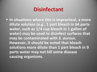 Disinfectant 
• In situations where this is impractical, a more 
dilute solution (e.g., 1 part bleach in 64 parts 
water, such as 1/4 cup bleach in 1 gallon of 
water) may be used to disinfect surfaces that 
may be contaminated with S. aureus. 
However, it should be noted that bleach 
solutions more dilute than 1 part bleach in 9 
parts water may not kill some disease 
causing organisms. 
 