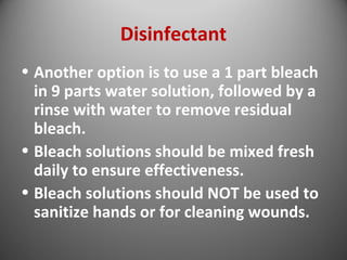 Disinfectant 
• Another option is to use a 1 part bleach 
in 9 parts water solution, followed by a 
rinse with water to remove residual 
bleach. 
• Bleach solutions should be mixed fresh 
daily to ensure effectiveness. 
• Bleach solutions should NOT be used to 
sanitize hands or for cleaning wounds. 
 