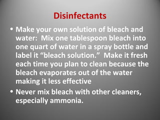 Disinfectants 
• Make your own solution of bleach and 
water: Mix one tablespoon bleach into 
one quart of water in a spray bottle and 
label it “bleach solution.” Make it fresh 
each time you plan to clean because the 
bleach evaporates out of the water 
making it less effective 
• Never mix bleach with other cleaners, 
especially ammonia. 
 