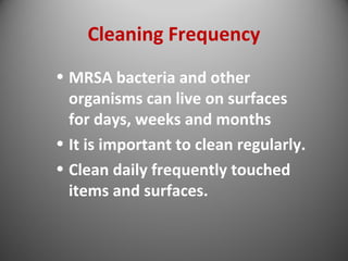 Cleaning Frequency 
• MRSA bacteria and other 
organisms can live on surfaces 
for days, weeks and months 
• It is important to clean regularly. 
• Clean daily frequently touched 
items and surfaces. 
 
