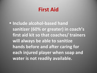 First Aid 
• Include alcohol-based hand 
sanitizer (60% or greater) in coach’s 
first aid kit so that coaches/ trainers 
will always be able to sanitize 
hands before and after caring for 
each injured player when soap and 
water is not readily available. 
 