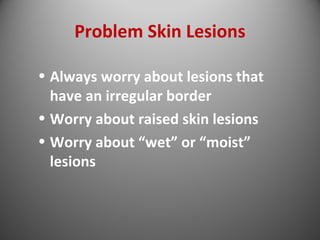 Problem Skin Lesions 
• Always worry about lesions that 
have an irregular border 
• Worry about raised skin lesions 
• Worry about “wet” or “moist” 
lesions 
 