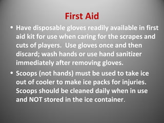 First Aid 
• Have disposable gloves readily available in first 
aid kit for use when caring for the scrapes and 
cuts of players. Use gloves once and then 
discard; wash hands or use hand sanitizer 
immediately after removing gloves. 
• Scoops (not hands) must be used to take ice 
out of cooler to make ice packs for injuries. 
Scoops should be cleaned daily when in use 
and NOT stored in the ice container. 
 
