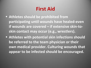 First Aid 
• Athletes should be prohibited from 
participating until wounds have healed-even 
if wounds are covered – if extensive skin-to-skin 
contact may occur (e.g., wrestlers). 
• Athletes with potential skin infections should 
be referred to the team physician or their 
own medical provider. Culturing wounds that 
appear to be infected should be encouraged. 
 