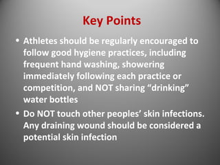 Key Points 
• Athletes should be regularly encouraged to 
follow good hygiene practices, including 
frequent hand washing, showering 
immediately following each practice or 
competition, and NOT sharing “drinking” 
water bottles 
• Do NOT touch other peoples’ skin infections. 
Any draining wound should be considered a 
potential skin infection 
 