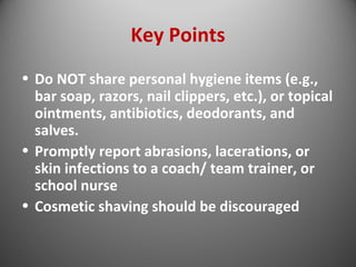 Key Points 
• Do NOT share personal hygiene items (e.g., 
bar soap, razors, nail clippers, etc.), or topical 
ointments, antibiotics, deodorants, and 
salves. 
• Promptly report abrasions, lacerations, or 
skin infections to a coach/ team trainer, or 
school nurse 
• Cosmetic shaving should be discouraged 
 