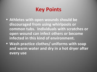 Key Points 
• Athletes with open wounds should be 
discouraged from using whirlpools or 
common tubs. Individuals with scratches or 
open wound can infect others or become 
infected in this kind of environment. 
• Wash practice clothes/ uniforms with soap 
and warm water and dry in a hot dryer after 
every use 
 