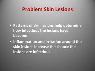 Problem Skin Lesions 
• Patterns of skin lesions help determine 
how infectious the lesions have 
become 
• Inflammation and irritation around the 
skin lesions increase the chance the 
lesions are infectious 
 