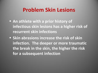 Problem Skin Lesions 
• An athlete with a prior history of 
infectious skin lesions has a higher risk of 
recurrent skin infections 
• Skin abrasions increase the risk of skin 
infection. The deeper or more traumatic 
the break in the skin, the higher the risk 
for a subsequent infection 
 