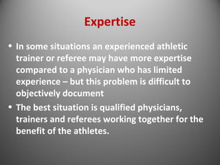 Expertise 
• In some situations an experienced athletic 
trainer or referee may have more expertise 
compared to a physician who has limited 
experience – but this problem is difficult to 
objectively document 
• The best situation is qualified physicians, 
trainers and referees working together for the 
benefit of the athletes. 
 