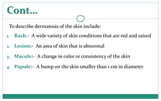 Cont…
To describe dermatosis of the skin include:
1. Rash:- A wide variety of skin conditions that are red and raised
2. L...