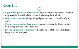 Cont…
 Pigmented purpuric dermatosis:- reddish-brown patches of skin that
may look like individual dots, caused when capi...