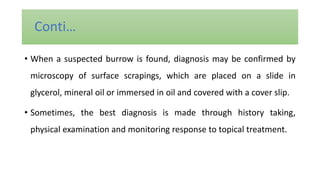 • When a suspected burrow is found, diagnosis may be confirmed by
microscopy of surface scrapings, which are placed on a slide in
glycerol, mineral oil or immersed in oil and covered with a cover slip.
• Sometimes, the best diagnosis is made through history taking,
physical examination and monitoring response to topical treatment.
Conti…
 