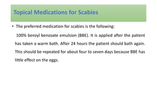 • The preferred medication for scabies is the following:
100% benzyl benzoate emulsion (BBE). It is applied after the patient
has taken a warm bath. After 24 hours the patient should bath again.
This should be repeated for about four to seven days because BBE has
little effect on the eggs.
Topical Medications for Scabies
 