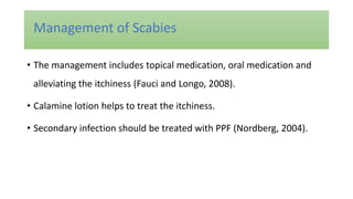 • The management includes topical medication, oral medication and
alleviating the itchiness (Fauci and Longo, 2008).
• Calamine lotion helps to treat the itchiness.
• Secondary infection should be treated with PPF (Nordberg, 2004).
Management of Scabies
 
