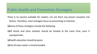 There is no vaccine available for scabies, nor are there any proven causative risk
factors. Therefore, most strategies focus on preventing re-infection.
Some of these strategies include the following:
All family and close contacts should be treated at the same time, even if
asymptomatic.
Health education should be given.
Use of clean water is recommended.
Public Health and Prevention Strategies
 