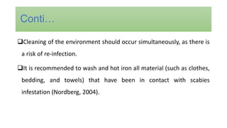 Cleaning of the environment should occur simultaneously, as there is
a risk of re-infection.
It is recommended to wash and hot iron all material (such as clothes,
bedding, and towels) that have been in contact with scabies
infestation (Nordberg, 2004).
Conti…
 