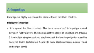 Impetigo is a highly infectious skin disease found mostly in children.
Etiology of Impetigo
• It is spread by direct contact. The term 'scrum pox' is impetigo spread
between rugby players. The main causative agents of impetigo are group A
β haemolytic streptococci and staphylococci. Bullous impetigo is caused by
bacterial toxins (exfoliation A and B) from Staphylococcus aureus (Fauci
and Longo, 2008).
A-Impetigo
 