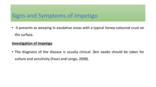 • It presents as weeping in exudative areas with a typical honey-coloured crust on
the surface.
Investigation of Impetigo
• The diagnosis of the disease is usually clinical. Skin swabs should be taken for
culture and sensitivity (Fauci and Longo, 2008).
Signs and Symptoms of Impetigo
 