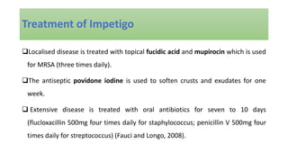 Localised disease is treated with topical fucidic acid and mupirocin which is used
for MRSA (three times daily).
The antiseptic povidone iodine is used to soften crusts and exudates for one
week.
 Extensive disease is treated with oral antibiotics for seven to 10 days
(flucloxacillin 500mg four times daily for staphylococcus; penicillin V 500mg four
times daily for streptococcus) (Fauci and Longo, 2008).
Treatment of Impetigo
 