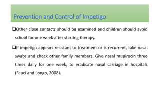 Other close contacts should be examined and children should avoid
school for one week after starting therapy.
If impetigo appears resistant to treatment or is recurrent, take nasal
swabs and check other family members. Give nasal mupirocin three
times daily for one week, to eradicate nasal carriage in hospitals
(Fauci and Longo, 2008).
Prevention and Control of Impetigo
 