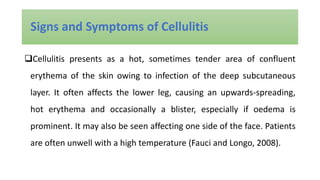 Cellulitis presents as a hot, sometimes tender area of confluent
erythema of the skin owing to infection of the deep subcutaneous
layer. It often affects the lower leg, causing an upwards-spreading,
hot erythema and occasionally a blister, especially if oedema is
prominent. It may also be seen affecting one side of the face. Patients
are often unwell with a high temperature (Fauci and Longo, 2008).
Signs and Symptoms of Cellulitis
 