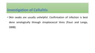 • Skin swabs are usually unhelpful. Confirmation of infection is best
done serologically through streptococcal titres (Fauci and Longo,
2008).
Investigation of Cellulitis
 