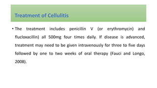 • The treatment includes penicillin V (or erythromycin) and
flucloxacillin) all 500mg four times daily. If disease is advanced,
treatment may need to be given intravenously for three to five days
followed by one to two weeks of oral therapy (Fauci and Longo,
2008).
Treatment of Cellulitis
 