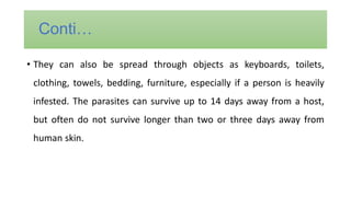 • They can also be spread through objects as keyboards, toilets,
clothing, towels, bedding, furniture, especially if a person is heavily
infested. The parasites can survive up to 14 days away from a host,
but often do not survive longer than two or three days away from
human skin.
Conti…
 