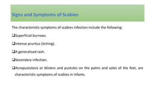 The characteristic symptoms of scabies infection include the following:
Superficial burrows.
Intense pruritus (itching).
A generalised rash.
Secondary infection.
Acropustulosis or blisters and pustules on the palms and soles of the feet, are
characteristic symptoms of scabies in infants.
Signs and Symptoms of Scabies
 