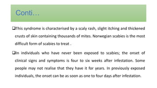 This syndrome is characterised by a scaly rash, slight itching and thickened
crusts of skin containing thousands of mites. Norwegian scabies is the most
difficult form of scabies to treat .
In individuals who have never been exposed to scabies; the onset of
clinical signs and symptoms is four to six weeks after infestation. Some
people may not realise that they have it for years. In previously exposed
individuals, the onset can be as soon as one to four days after infestation.
Conti…
 