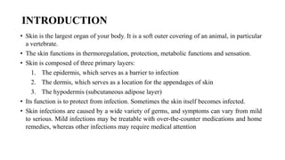 INTRODUCTION
• Skin is the largest organ of your body. It is a soft outer covering of an animal, in particular
a vertebrate.
• The skin functions in thermoregulation, protection, metabolic functions and sensation.
• Skin is composed of three primary layers:
1. The epidermis, which serves as a barrier to infection
2. The dermis, which serves as a location for the appendages of skin
3. The hypodermis (subcutaneous adipose layer)
• Its function is to protect from infection. Sometimes the skin itself becomes infected.
• Skin infections are caused by a wide variety of germs, and symptoms can vary from mild
to serious. Mild infections may be treatable with over-the-counter medications and home
remedies, whereas other infections may require medical attention
 
