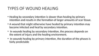 TYPES OF WOUND HEALING
• Healing by secondary intention is slower than healing by primary
intention and results in the formation of larger amounts of scar tissue.
• A wound that might otherwise have healed by primary intention may
become infected and heal by secondary intention.
• In wounds healing by secondary intention, the process depends on
the extent of injury and the healing environment.
• In wounds healing by primary intention, the duration of the phases is
fairly predictable
 