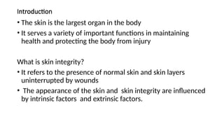 Introduction
• The skin is the largest organ in the body
• It serves a variety of important functions in maintaining
health and protecting the body from injury
What is skin integrity?
• It refers to the presence of normal skin and skin layers
uninterrupted by wounds
• The appearance of the skin and skin integrity are influenced
by intrinsic factors and extrinsic factors.
 