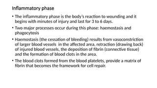 Inflammatory phase
• The inflammatory phase is the body’s reaction to wounding and it
begins with minutes of injury and last for 3 to 6 days.
• Two major processes occur during this phase: haemostasis and
phagocytosis
• Haemostasis (the cessation of bleeding) results from vasoconstriction
of larger blood vessels in the affected area, retraction (drawing back)
of injured blood vessels, the deposition of fibrin (connective tissue)
and the formation of blood clots in the area.
• The blood clots formed from the blood platelets, provide a matrix of
fibrin that becomes the framework for cell repair.
 