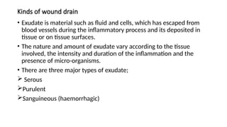 Kinds of wound drain
• Exudate is material such as fluid and cells, which has escaped from
blood vessels during the inflammatory process and its deposited in
tissue or on tissue surfaces.
• The nature and amount of exudate vary according to the tissue
involved, the intensity and duration of the inflammation and the
presence of micro-organisms.
• There are three major types of exudate;
 Serous
Purulent
Sanguineous (haemorrhagic)
 