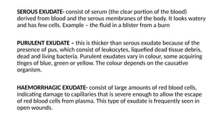 SEROUS EXUDATE- consist of serum (the clear portion of the blood)
derived from blood and the serous membranes of the body. It looks watery
and has few cells. Example – the fluid in a blister from a burn
PURULENT EXUDATE – this is thicker than serous exudate because of the
presence of pus, which consist of leukocytes, liquefied dead tissue debris,
dead and living bacteria. Purulent exudates vary in colour, some acquiring
tinges of blue, green or yellow. The colour depends on the causative
organism.
HAEMORRHAGIC EXUDATE- consist of large amounts of red blood cells,
indicating damage to capillaries that is severe enough to allow the escape
of red blood cells from plasma. This type of exudate is frequently seen in
open wounds.
 